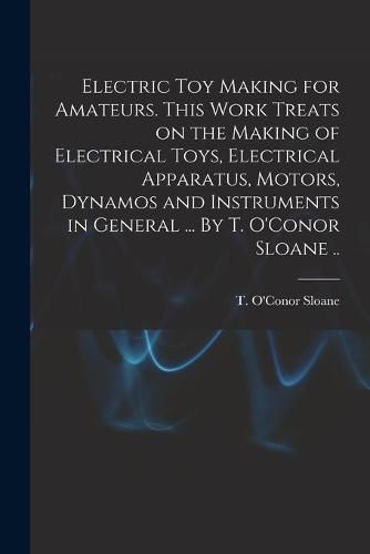 Cover image for Electric Toy Making for Amateurs. This Work Treats on the Making of Electrical Toys, Electrical Apparatus, Motors, Dynamos and Instruments in General ... By T. O'Conor Sloane ..