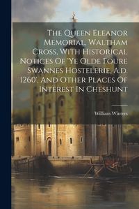 Cover image for The Queen Eleanor Memorial, Waltham Cross, With Historical Notices Of 'ye Olde Foure Swannes Hostelerie, A.d. 1260', And Other Places Of Interest In Cheshunt