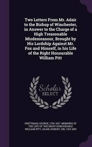 Two Letters from Mr. Adair to the Bishop of Winchester, in Answer to the Charge of a High Treasonable Misdemeanour, Brought by His Lordship Against Mr. Fox and Himself, in His Life of the Right Honourable William Pitt