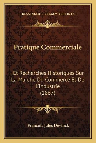 Pratique Commerciale: Et Recherches Historiques Sur La Marche Du Commerce Et de L'Industrie (1867)