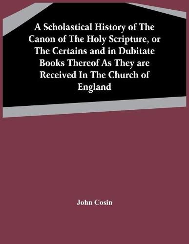 A Scholastical History Of The Canon Of The Holy Scripture, Or The Certains And In Dubitate Books Thereof As They Are Received In The Church Of England