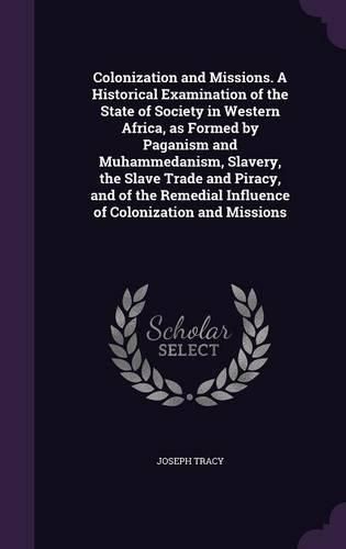 Cover image for Colonization and Missions. a Historical Examination of the State of Society in Western Africa, as Formed by Paganism and Muhammedanism, Slavery, the Slave Trade and Piracy, and of the Remedial Influence of Colonization and Missions