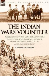 Cover image for The Indian Wars Volunteer: Recollections of the Conflict Against the Snakes, Shoshone, Bannocks, Modocs and Other Native Tribes of the American North West