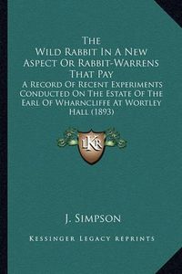 Cover image for The Wild Rabbit in a New Aspect or Rabbit-Warrens That Pay: A Record of Recent Experiments Conducted on the Estate of the Earl of Wharncliffe at Wortley Hall (1893)