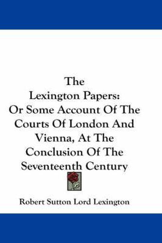 Cover image for The Lexington Papers: Or Some Account of the Courts of London and Vienna, at the Conclusion of the Seventeenth Century