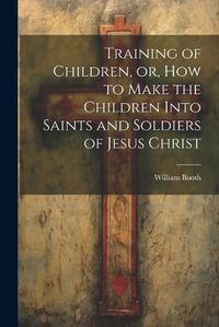 Cover image for Training of Children, or, How to Make the Children Into Saints and Soldiers of Jesus Christ