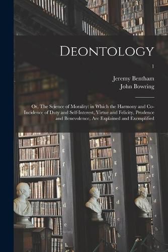 Deontology; or, The Science of Morality: in Which the Harmony and Co-incidence of Duty and Self-interest, Virtue and Felicity, Prudence and Benevolence, Are Explained and Exemplified; 1