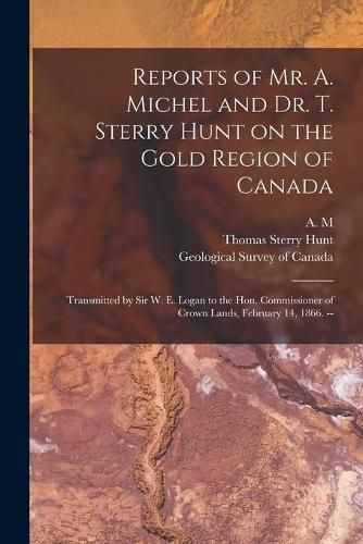 Reports of Mr. A. Michel and Dr. T. Sterry Hunt on the Gold Region of Canada [microform]: Transmitted by Sir W. E. Logan to the Hon. Commissioner of Crown Lands, February 14, 1866. --