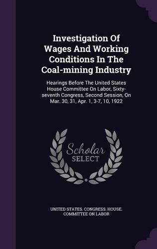 Cover image for Investigation of Wages and Working Conditions in the Coal-Mining Industry: Hearings Before the United States House Committee on Labor, Sixty-Seventh Congress, Second Session, on Mar. 30, 31, Apr. 1, 3-7, 10, 1922