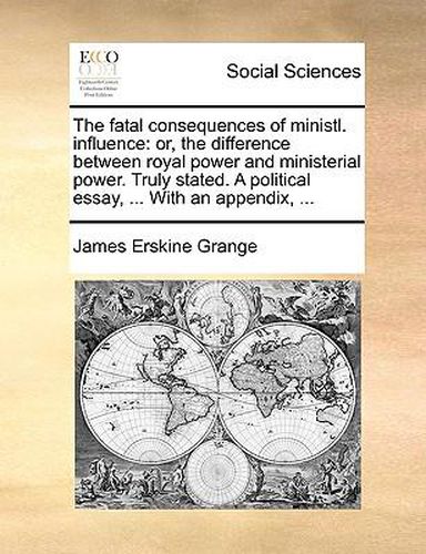 Cover image for The Fatal Consequences of Ministl. Influence: Or, the Difference Between Royal Power and Ministerial Power. Truly Stated. a Political Essay, ... with an Appendix, ...