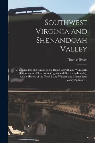 Southwest Virginia and Shenandoah Valley: an Inquiry Into the Causes of the Rapid Growth and Wonderful Development of Southwest Virginia and Shenandoah Valley, With a History of the Norfolk and Western and Shenandoah Valley Railroads ..