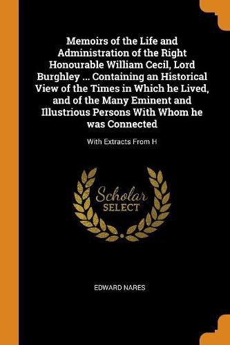 Cover image for Memoirs of the Life and Administration of the Right Honourable William Cecil, Lord Burghley ... Containing an Historical View of the Times in Which He Lived, and of the Many Eminent and Illustrious Persons with Whom He Was Connected