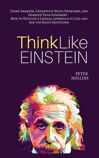 Cover image for Think Like Einstein: Think Smarter, Creatively Solve Problems, and Sharpen Your Judgment. How to Develop a Logical Approach to Life and Ask the Right Questions