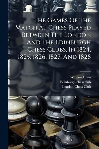 Cover image for The Games Of The Match At Chess Played Between The London And The Edinburgh Chess Clubs, In 1824, 1825, 1826, 1827, And 1828
