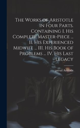 Cover image for The Works of Aristotle in Four Parts. Containing I. His Complete Master-piece ... II. His Experienced Midwife ... III. His Book of Problems ... IV. His Last Legacy