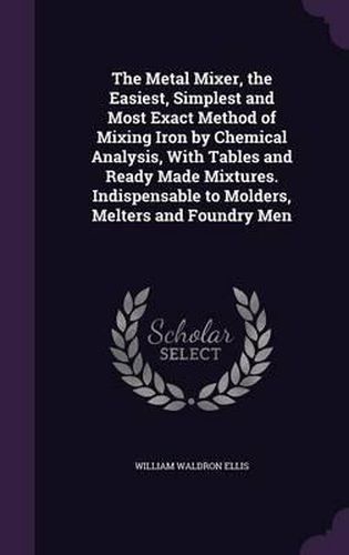 Cover image for The Metal Mixer, the Easiest, Simplest and Most Exact Method of Mixing Iron by Chemical Analysis, with Tables and Ready Made Mixtures. Indispensable to Molders, Melters and Foundry Men