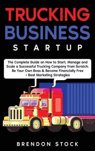 Trucking Business Startup: The Complete Guide to Start and Scale a Successful Trucking Company from Scratch. Be Your Own Boss and Become a 6 Figures Entrepreneur + Best Marketing Tips