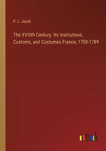 The XVIIIth Century. Its Institutions, Customs, and Costumes France, 1700-1789