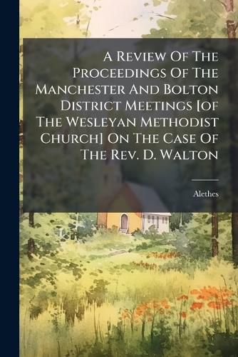 Cover image for A Review of the Proceedings of the Manchester and Bolton District Meetings [Of the Wesleyan Methodist Church] on the Case of the REV. D. Walton