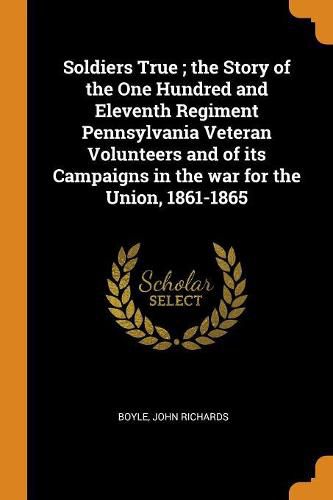 Cover image for Soldiers True; The Story of the One Hundred and Eleventh Regiment Pennsylvania Veteran Volunteers and of Its Campaigns in the War for the Union, 1861-1865