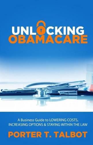 Cover image for Unlocking Obamacare: A Business Guide to Lowering Costs, Increasing Options, and Staying Within the Law