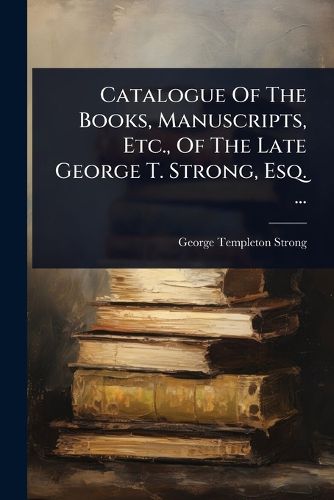 Cover image for Catalogue Of The Books, Manuscripts, Etc., Of The Late George T. Strong, Esq. ...