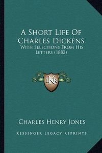 Cover image for A Short Life of Charles Dickens: With Selections from His Letters (1882)