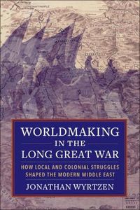 Cover image for Worldmaking in the Long Great War: How Local and Colonial Struggles Shaped the Modern Middle East