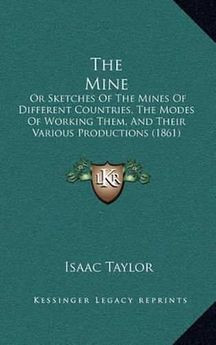 Cover image for The Mine: Or Sketches of the Mines of Different Countries, the Modes of Working Them, and Their Various Productions (1861)