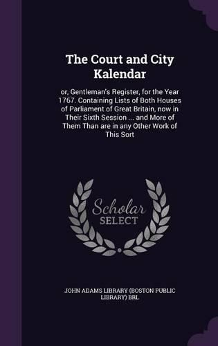 The Court and City Kalendar: Or, Gentleman's Register, for the Year 1767. Containing Lists of Both Houses of Parliament of Great Britain, Now in Their Sixth Session ... and More of Them Than Are in Any Other Work of This Sort