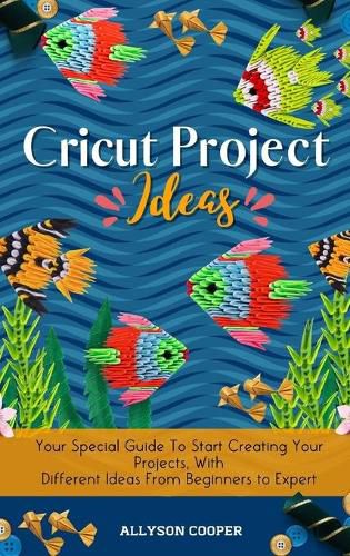 Cover image for Cricut Project Ideas: Your Special Guide To Start Creating Your Projects, With Different Ideas From Beginners to Expert