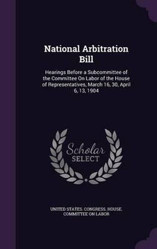Cover image for National Arbitration Bill: Hearings Before a Subcommittee of the Committee on Labor of the House of Representatives, March 16, 30, April 6, 13, 1904