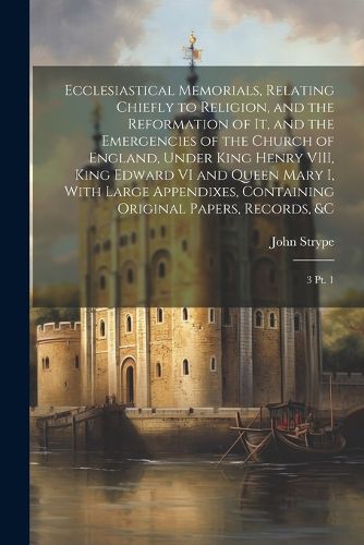 Ecclesiastical Memorials, Relating Chiefly to Religion, and the Reformation of it, and the Emergencies of the Church of England, Under King Henry VIII, King Edward VI and Queen Mary I, With Large Appendixes, Containing Original Papers, Records, &c