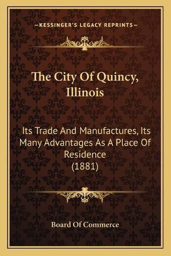 Cover image for The City of Quincy, Illinois: Its Trade and Manufactures, Its Many Advantages as a Place of Residence (1881)