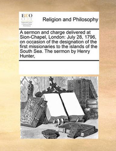 Cover image for A Sermon and Charge Delivered at Sion-Chapel, London: July 28, 1796, on Occasion of the Designation of the First Missionaries to the Islands of the South Sea. the Sermon by Henry Hunter,