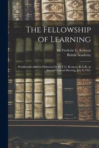 Cover image for The Fellowship of Learning: Presidential Address Delivered by Sir F.G. Kenyon, K.C.B., at Annual General Meeting, July 6, 1921