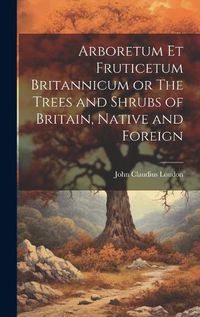 Cover image for Arboretum Et Fruticetum Britannicum or The Trees and Shrubs of Britain, Native and Foreign