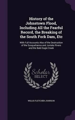 History of the Johnstown Flood, Including All the Fearful Record, the Breaking of the South Fork Dam, Etc: With Full Accounts Also of the Destruction of the Susquehanna and Juniata Rivers and the Bald Eagle Creek