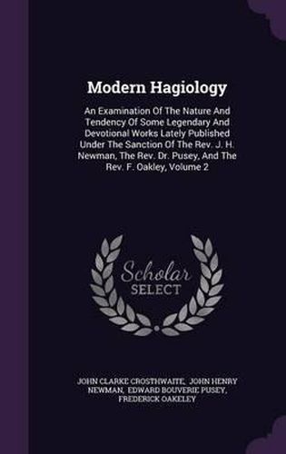 Modern Hagiology: An Examination of the Nature and Tendency of Some Legendary and Devotional Works Lately Published Under the Sanction of the REV. J. H. Newman, the REV. Dr. Pusey, and the REV. F. Oakley, Volume 2