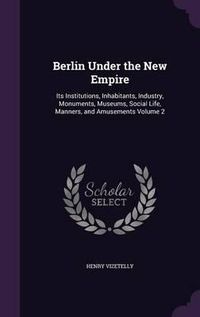 Cover image for Berlin Under the New Empire: Its Institutions, Inhabitants, Industry, Monuments, Museums, Social Life, Manners, and Amusements Volume 2