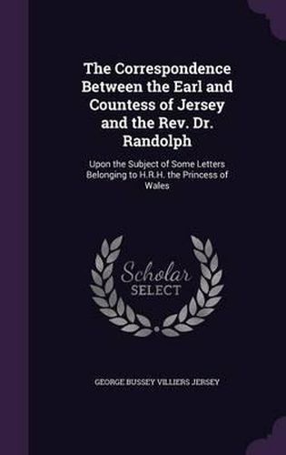 Cover image for The Correspondence Between the Earl and Countess of Jersey and the REV. Dr. Randolph: Upon the Subject of Some Letters Belonging to H.R.H. the Princess of Wales