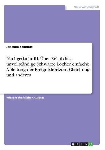 Nachgedacht III. UEber Relativitat, unvollstandige Schwarze Loecher, einfache Ableitung der Ereignishorizont-Gleichung und anderes