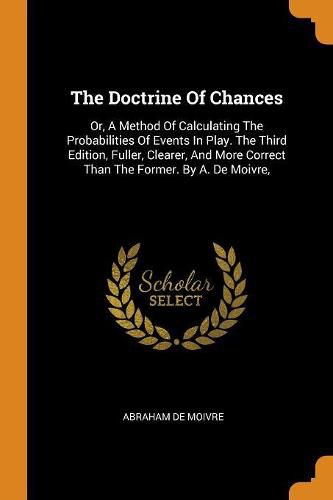 The Doctrine of Chances: Or, a Method of Calculating the Probabilities of Events in Play. the Third Edition, Fuller, Clearer, and More Correct Than the Former. by A. de Moivre,