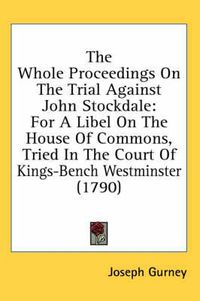 Cover image for The Whole Proceedings on the Trial Against John Stockdale: For a Libel on the House of Commons, Tried in the Court of Kings-Bench Westminster (1790)