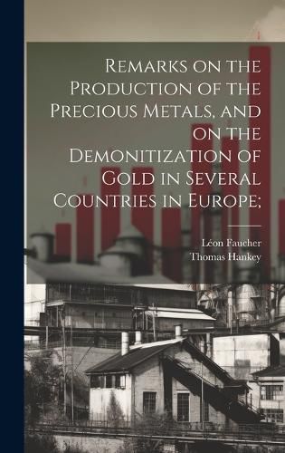 Cover image for Remarks on the Production of the Precious Metals, and on the Demonitization of Gold in Several Countries in Europe;