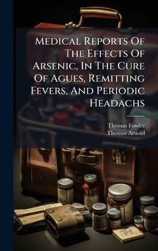 Cover image for Medical Reports Of The Effects Of Arsenic, In The Cure Of Agues, Remitting Fevers, And Periodic Headachs