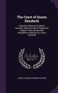 Cover image for The Court of Queen Elizabeth: Originally Written by Sir Robert Naunton, Under the Title of Fragmenta Regalia. with Considerable Biographical Additions, by James Caulfield