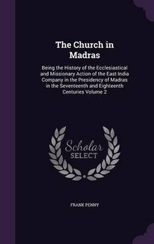 Cover image for The Church in Madras: Being the History of the Ecclesiastical and Missionary Action of the East India Company in the Presidency of Madras in the Seventeenth and Eighteenth Centuries Volume 2