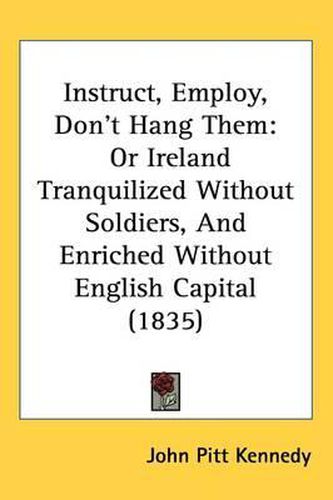 Cover image for Instruct, Employ, Don't Hang Them: Or Ireland Tranquilized Without Soldiers, And Enriched Without English Capital (1835)