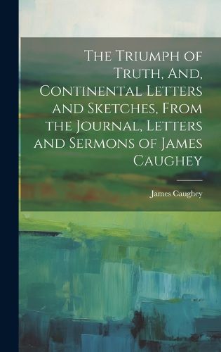 Cover image for The Triumph of Truth, And, Continental Letters and Sketches, From the Journal, Letters and Sermons of James Caughey